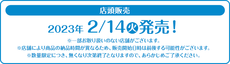 店頭販売 2023年2/14(火)発売！ ※一部お取り扱いのない店舗がございます。 ※店舗により商品の納品時間が異なるため、販売開始日時は前後する可能性がございます。 ※数量限定につき、無くなり次第終了となりますので、あらかじめご了承ください。