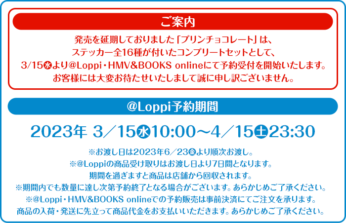 ご案内 発売を延期しておりました「プリンチョコレート」は、ステッカー全16種が付いたコンプリートセットとして、3/15(水)より@Loppi・HMV&BOOKS onlineにて予約受付を開始いたします。お客様には大変お待たせいたしまして誠に申し訳ございません。 @Loppi予約期間 2023年 3/15(水)10:00～4/15(土)23:30 ※お渡し日は2023年6/23(金)より順次お渡し。 ※@Loppiの商品受け取りはお渡し日より7日間となります。期間を過ぎますと商品は店舗から回収されます。 ※期間内でも数量に達し次第予約終了となる場合がございます。あらかじめご了承ください。 ※@Loppi・HMV&BOOKS onlineでの予約販売は事前決済にてご注文を承ります。商品の入荷・発送に先立って商品代金をお支払いいただきます。あらかじめご了承ください。