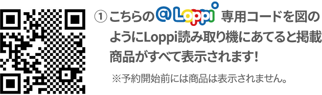 ① こちらの@Loppi専用コードを図のようにLoppi読み取り機にあてると掲載商品がすべて表示されます！ ※予約開始前には商品は表示されません。
