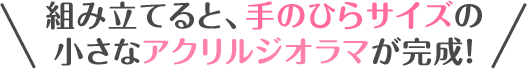 組み立てると、手のひらサイズの小さなアクリルジオラマが完成！