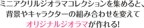 ミニアクリルジオラマコレクションを集めると、背景やキャラクターの組み合わせを変えてオリジナルジオラマが作れる！