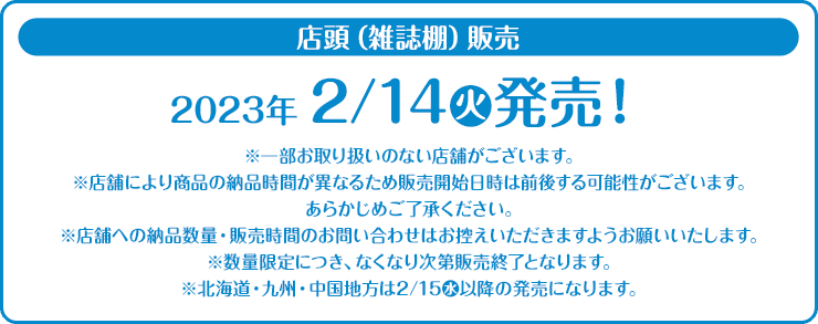 店頭（雑誌棚）販売 2023年2/14(火)発売！ ※一部お取り扱いのない店舗がございます。 ※店舗により商品の納品時間が異なるため販売開始日時は前後する可能性がございます。 あらかじめご了承ください。 ※店舗への納品数量・販売時間のお問い合わせはお控えいただきますようお願いいたします。 ※数量限定につき、なくなり次第販売終了となります。 ※北海道・九州・中国地方は2/15(水)以降の発売になります。