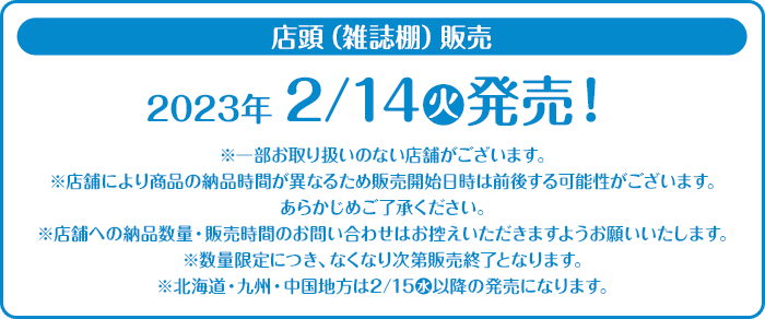 店頭（雑誌棚）販売 2023年2/14(火)発売！ ※一部お取り扱いのない店舗がございます。 ※店舗により商品の納品時間が異なるため販売開始日時は前後する可能性がございます。 あらかじめご了承ください。 ※店舗への納品数量・販売時間のお問い合わせはお控えいただきますようお願いいたします。 ※数量限定につき、なくなり次第販売終了となります。 ※北海道・九州・中国地方は2/15(水)以降の発売になります。