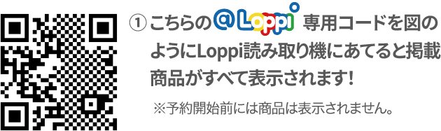 ① こちらの@Loppi専用コードを図のようにLoppi読み取り機にあてると掲載商品がすべて表示されます！ ※予約開始前には商品は表示されません。