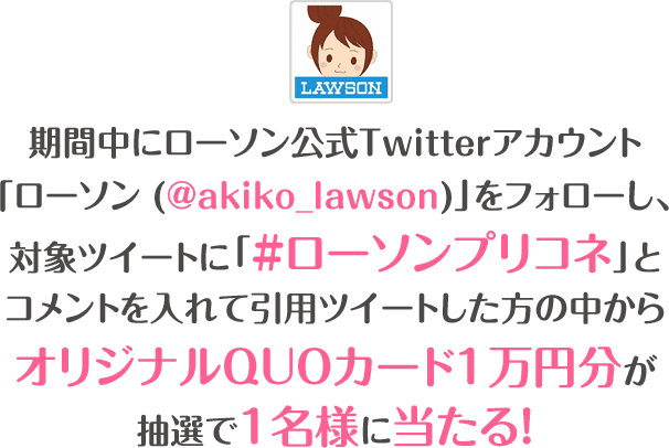 期間中にローソン公式Twitterアカウント「ローソン (@akiko_lawson)」をフォローし、対象ツイートに「#ローソンプリコネ」とコメントを入れて引用ツイートした方の中からオリジナルQUOカード1万円分が抽選で1名様に当たる！