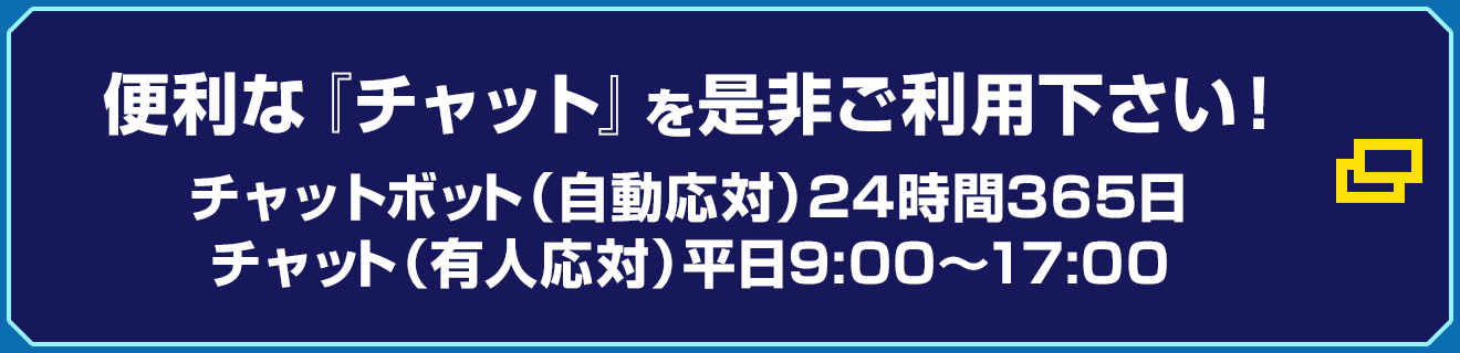 便利な『チャット』を是非ご利用下さい! チャットボット(自動応対) 24時間365日/チャット(有人応対) 平日9:00〜17:00