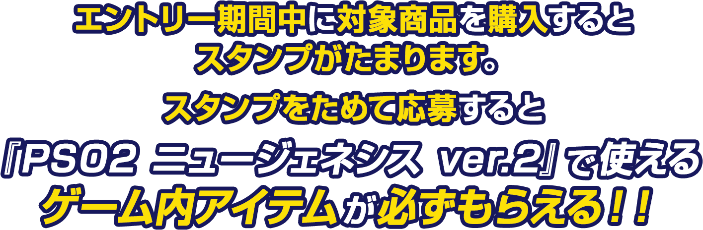 エントリー期間中に対象商品を購入するとスタンプがたまります。スタンプをためて応募すると『PSO2 ニュージェネシス ver.2』で使えるゲーム内アイテムが必ずもらえる！！