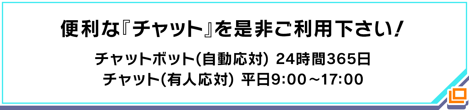 便利な『チャット』を是非ご利用下さい! チャットボット(自動応対) 24時間365日/チャット(有人応対) 平日9:00〜17:00