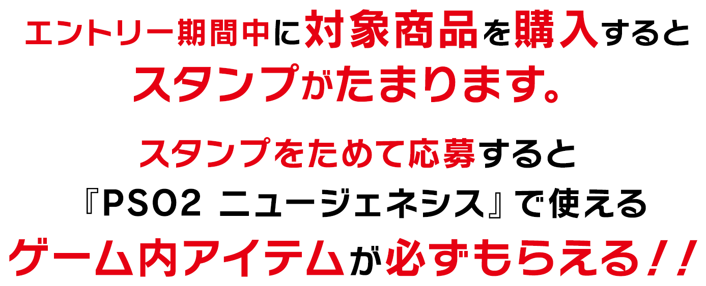 エントリー期間中に対象商品を購入するとスタンプがたまります。
                スタンプをためて応募すると『PSO2 ニュージェネシス』で使えるゲーム内アイテムが必ずもらえる！！