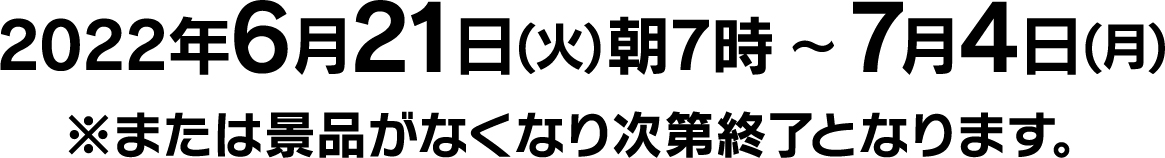 2022年6月21日(火)朝7時 〜7月4日(月)※または景品がなくなり次第終了となります。