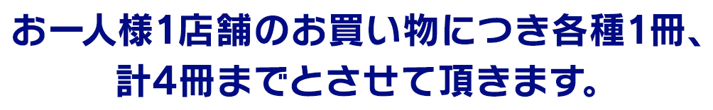 お一人様1店舗のお買い物につき各種1冊、計4冊までとさせて頂きます。