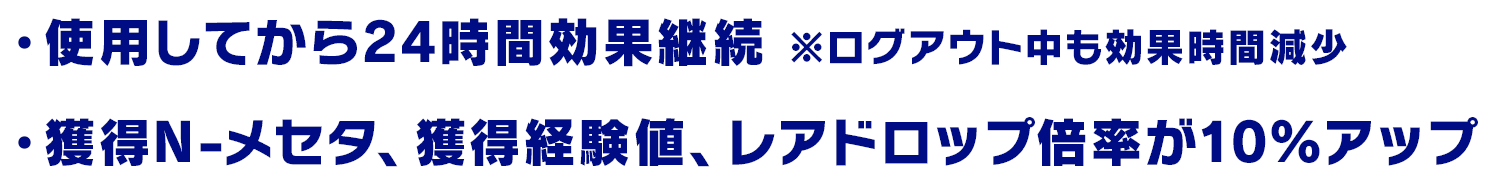 ・使用してから24時間効果継続※ログアウト中も効果時間減少
                      ・獲得N-メセタ、獲得経験値、レアドロップ倍率が10％アップ