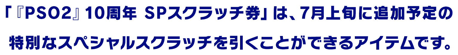 「『PSO2』10周年 SPスクラッチ券」は、7月上旬に追加予定の
                      特別なスペシャルスクラッチを引くことができるアイテムです。