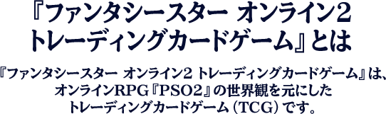 『ファンタシースター オンライン2トレーディングカードゲーム』とは（『ファンタシースター オンライン2 トレーディングカードゲーム』は、オンラインRPG『PSO2』の世界観を元にしたトレーディングカードゲーム（TCG）です。）