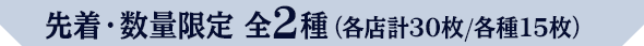 先着・数量限定 全2種（各店計30枚/各種15枚）