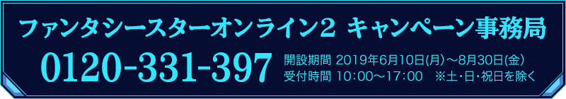 ファンタシースターオンライン2 キャンペーン事務局 0120-331-397　開設期間：2019年6月１０日（月）～８月30日（金）受付期間：10:00～17:00　※土・日・祝日を除く