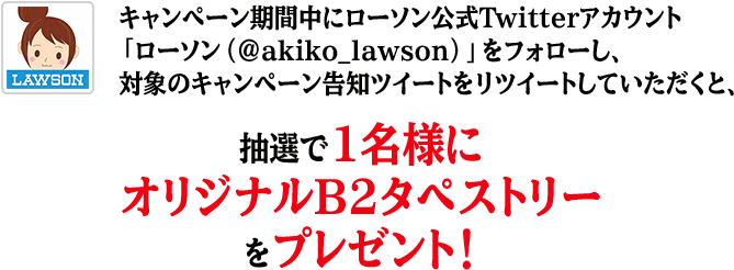 キャンペーン期間中にローソン公式Twitterアカウント「ローソン（@akiko_lawson）」をフォローし、対象のキャンペーン告知ツイートをリツイートしていただくと、抽選で1名様にオリジナルB2タペストリーをプレゼント！