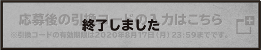 応募後の引換コードの入力はこちら ※引換コードの有効期限は2020年8月17日（月）23:59までです。 終了しました