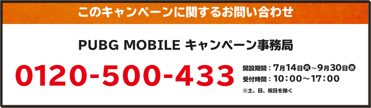 このキャンペーンに関するお問い合わせ PUBG MOBILE キャンペーン事務局 0120-500-433 開設期間:7月14日(火)~9月30日(水) 受付時間:10:00~17:00 ※土、日、祝日を除く