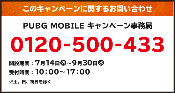 このキャンペーンに関するお問い合わせ PUBG MOBILE キャンペーン事務局 0120-500-433 開設期間:7月14日(火)~9月30日(水) 受付時間:10:00~17:00 ※土、日、祝日を除く