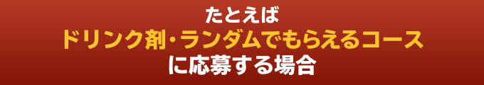 たとえばドリンク剤・ランダムでもらえるコースに応募する場合