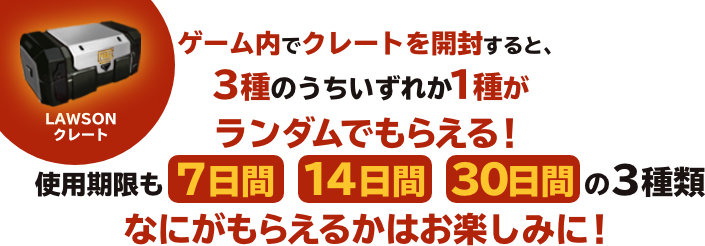 ゲーム内でクレートを開封すると、3種のうちいずれか1種がランダムでもらえる！使用期限も 7日間　14日間　30日間 の3種類なにがもらえるかはお楽しみに！