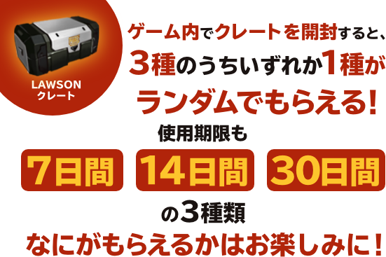 ゲーム内でクレートを開封すると、3種のうちいずれか1種がランダムでもらえる！使用期限も 7日間　14日間　30日間 の3種類なにがもらえるかはお楽しみに！