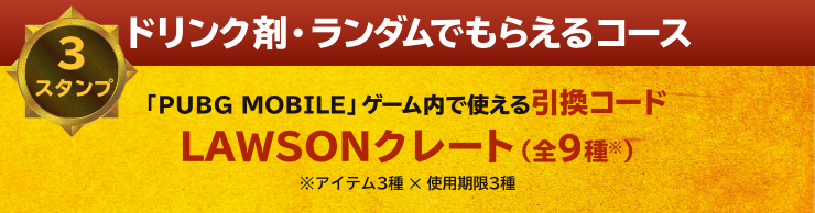 ドリンク剤・ランダムでもらえるコース 3スタンプ 「PUBG MOBILE」ゲーム内で使える引換コード LAWSONクレート（全9種※） ※アイテム3種 ✕ 使用期限3種