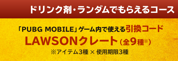 ドリンク剤・ランダムでもらえるコース 「PUBG MOBILE」ゲーム内で使える引換コード LAWSONクレート(全9種※) ※アイテム3種 ✕ 使用期限3種