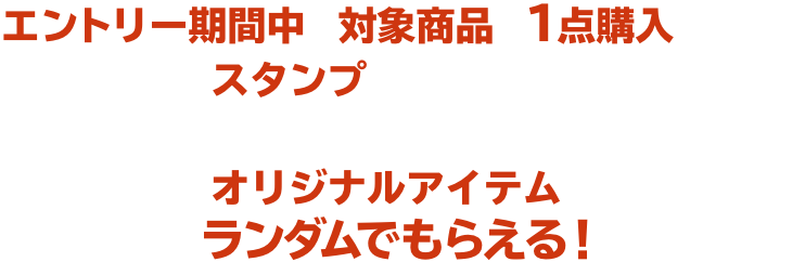 エントリー期間中に対象商品を１点購入ごとに、スタンプがたまります。たまったスタンプの数に応じてオリジナルアイテムがランダムでもらえる！