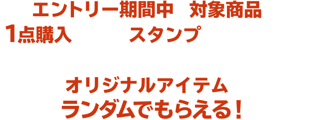 エントリー期間中に対象商品を１点購入ごとに、スタンプがたまります。たまったスタンプの数に応じてオリジナルアイテムがランダムでもらえる！