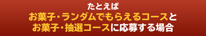 たとえばお菓子・ランダムでもらえるコースとお菓子・抽選コースに応募する場合