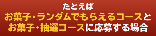 たとえばお菓子・ランダムでもらえるコースとお菓子・抽選コースに応募する場合