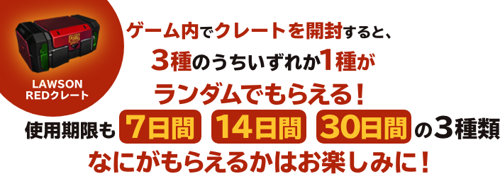 ゲーム内でクレートを開封すると、3種のうちいずれか1種がランダムでもらえる！使用期限も 7日間　14日間　30日間の3種類なにがもらえるかはお楽しみに！