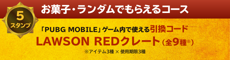 お菓子・ランダムでもらえるコース 5スタンプ 「PUBG MOBILE」ゲーム内で使える引換コード LAWSON REDクレート（全9種※） ※アイテム3種 ✕ 使用期限3種