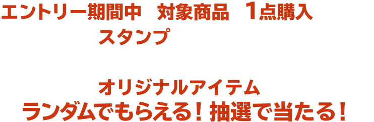 エントリー期間中に対象商品を１点購入ごとに、スタンプがたまります。 たまったスタンプの数に応じてオリジナルアイテムがランダムでもらえる！抽選で当たる！