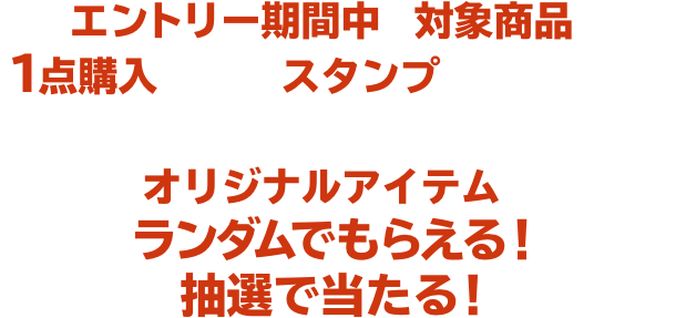 エントリー期間中に対象商品を１点購入ごとに、スタンプがたまります。 たまったスタンプの数に応じてオリジナルアイテムがランダムでもらえる！抽選で当たる！