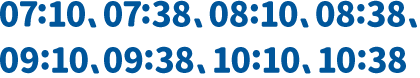 07:10、07:38、08:10、08:38、09:10、09:38、10:10、10:38