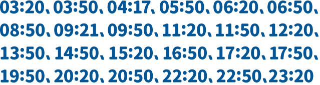 03:20、03:50、04:17、05:50、06:20、06:50、08:50、09:21、09:50、11:20、11:50、12:20、13:50、14:50、15:20、16:50、17:20、17:50、19:50、20:20、20:50、22:20、22:50、23:20