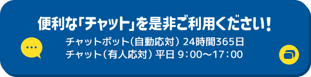 便利な「チャット」を是非ご利用ください！ チャットボット（自動応対）24時間365日 チャット（有人応対）平日9:00～17:00 別ウィンドウで開きます