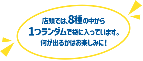 店頭では､8種の中から1つランダムで袋に入っています。 何が出るかはお楽しみに！