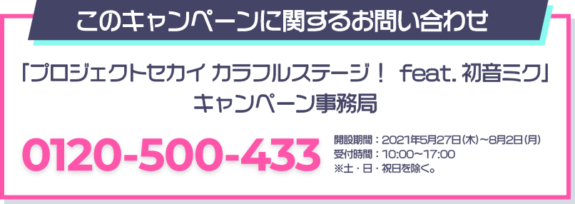 このキャンペーンに関するお問い合わせ 「プロジェクトセカイ カラフルステージ！ feat. 初音ミク」 キャンペーン事務局 0120-500-433 開設期間：2021年5月27日(木)～8月2日(月) 受付時間：10：00～17：00 ※土・日・祝日を除く。