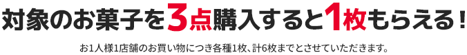 対象のお菓子を3点購入すると1枚もらえる! お1人様1店舗のお買い物につき各種1枚、計6枚までとさせていただきます。