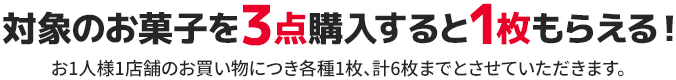 対象のお菓子を3点購入すると1枚もらえる! お1人様1店舗のお買い物につき各種1枚、計6枚までとさせていただきます。