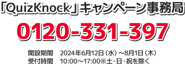 「QuizKnock」キャンペーン事務局 0120-331-397 開設期間 2024年6月12日(水)〜8月1日(木) 受付時間 10:00〜17:00 ※土・日・祝を除く