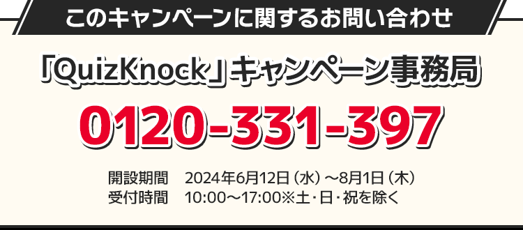 このキャンペーンに関するお問い合わせ 「QuizKnock」キャンペーン事務局 0120-331-397 開設期間 2024年6月12日(水)〜8月1日(木) 受付時間 10:00〜17:00 ※土・日・祝を除く