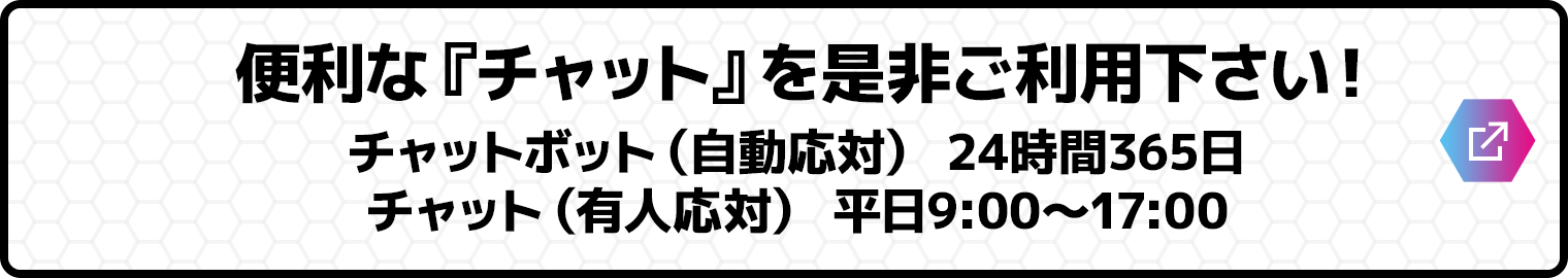 便利な『チャット』を是非ご利用下さい！／チャットボット（自動応対） 24時間365日／チャット（有人応対） 平日9:00～17:00