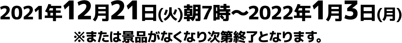 2021年12月21日(火)朝7時～2022年1月3日(月)※または景品がなくなり次第終了となります。