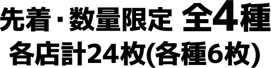 先着・数量限定 全4種　各店計24枚(各種6枚)