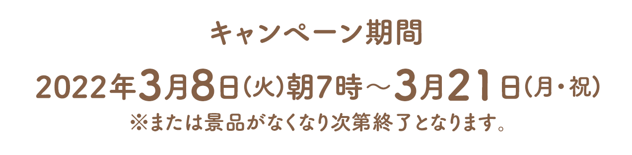 キャンペーン期間　2022年3月8日(火)朝7時～3月21日(月・祝)※または景品がなくなり次第終了となります。